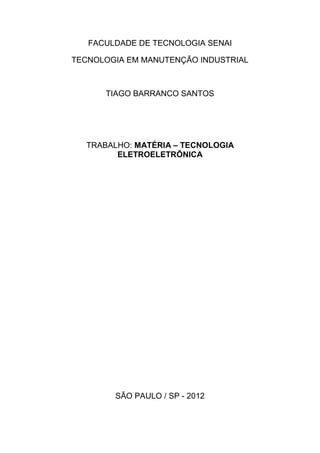 FACULDADE DE TECNOLOGIA SENAI

TECNOLOGIA EM MANUTENÇÃO INDUSTRIAL



      TIAGO BARRANCO SANTOS




  TRABALHO: MATÉRIA – TECNOLOGIA
        ELETROELETRÔNICA




        SÃO PAULO / SP - 2012
 
