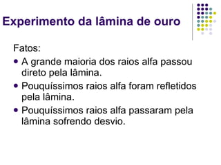 Experimento da lâmina de ouro  Fatos: A grande maioria dos raios alfa passou direto pela lâmina. Pouquíssimos raios alfa foram refletidos pela lâmina. Pouquíssimos raios alfa passaram pela lâmina sofrendo desvio. 