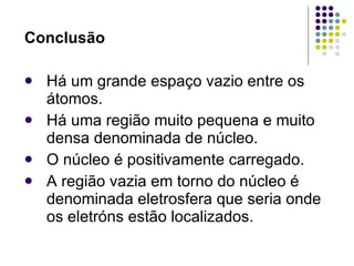 Conclusão Há um grande espaço vazio entre os átomos. Há uma região muito pequena e muito densa denominada de núcleo. O núcleo é positivamente carregado. A região vazia em torno do núcleo é denominada eletrosfera que seria onde os eletróns estão localizados. 
