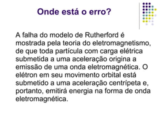 Onde está o erro? A falha do modelo de Rutherford é mostrada pela teoria do eletromagnetismo, de que toda partícula com carga elétrica submetida a uma aceleração origina a emissão de uma onda eletromagnética. O elétron em seu movimento orbital está submetido a uma aceleração centrípeta e, portanto, emitirá energia na forma de onda eletromagnética.  
