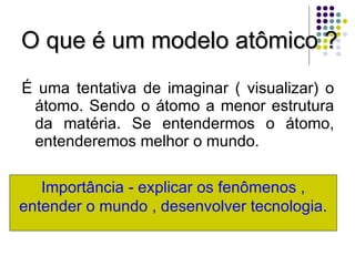 O que é um modelo atômico ? É uma tentativa de imaginar ( visualizar) o átomo. Sendo o átomo a menor estrutura da matéria. Se entendermos o átomo, entenderemos melhor o mundo. Importância - explicar os fenômenos , entender o mundo , desenvolver tecnologia. 