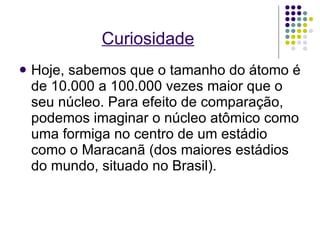 Curiosidade Hoje, sabemos que o tamanho do átomo é de 10.000 a 100.000 vezes maior que o seu núcleo. Para efeito de comparação, podemos imaginar o núcleo atômico como uma formiga no centro de um estádio como o Maracanã (dos maiores estádios do mundo, situado no Brasil). 