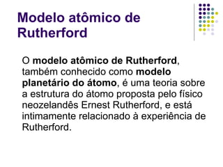 Modelo atômico de Rutherford O  modelo atômico de Rutherford , também conhecido como  modelo planetário do átomo , é uma teoria sobre a estrutura do átomo proposta pelo físico neozelandês Ernest Rutherford, e está intimamente relacionado à experiência de Rutherford. 