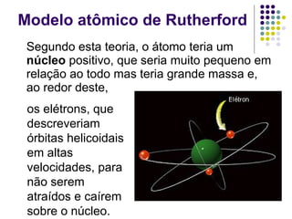 Modelo atômico de Rutherford Segundo esta teoria, o átomo teria um  núcleo  positivo, que seria muito pequeno em relação ao todo mas teria grande massa e, ao redor deste,  os elétrons, que descreveriam órbitas helicoidais em altas velocidades, para não serem atraídos e caírem sobre o núcleo.   