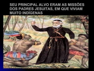 SEU PRINCIPAL ALVO ERAM AS MISSÕES DOS PADRES JESUITAS, EM QUE VIVIAM MUITO INDÍGENAS 