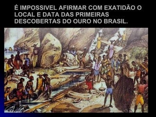 É IMPOSSIVEL AFIRMAR COM EXATIDÃO O LOCAL E DATA DAS PRIMEIRAS DESCOBERTAS DO OURO NO BRASIL. 