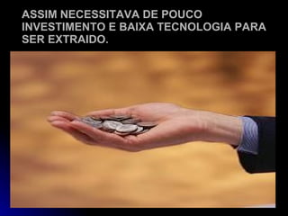 ASSIM NECESSITAVA DE POUCO INVESTIMENTO E BAIXA TECNOLOGIA PARA SER EXTRAIDO. 