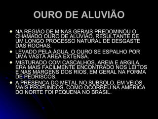 OURO DE ALUVIÃO NA REGIÃO DE MINAS GERAIS PREDOMINOU O CHAMADO OURO DE ALUVIÃO, RESULTANTE DE UM LONGO PROCESSO NATURAL DE DESGASTE DAS ROCHAS. LEVADO PELA ÁGUA, O OURO SE ESPALHO POR UMA VASTA AREA EXTENSA. MISTURADO COM CASCALHOS, AREIA E ARGILA, ERA MAIS FACILMENTE ENCONTRADO NOS LEITOS E NAS MARGENS DOS RIOS, EM GERAL NA FORMA DE PEDRISCOS. A PRESENÇA DO METAL NO SUBSOLO, EM VEIOS MAIS PROFUNDOS, COMO OCORREU NA AMÉRICA DO NORTE FOI PEQUENA NO BRASIL. 