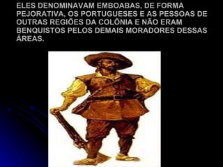 ELES DENOMINAVAM EMBOABAS, DE FORMA PEJORATIVA, OS PORTUGUESES E AS PESSOAS DE OUTRAS REGIÕES DA COLÔNIA E NÃO ERAM BENQUISTOS PELOS DEMAIS MORADORES DESSAS ÁREAS. 