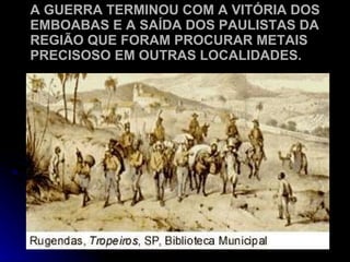 A GUERRA TERMINOU COM A VITÓRIA DOS EMBOABAS E A SAÍDA DOS PAULISTAS DA REGIÃO QUE FORAM PROCURAR METAIS PRECISOSO EM OUTRAS LOCALIDADES. 