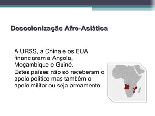 Descolonização Afro-Asiática A URSS, a China e os EUA financiaram a Angola, Moçambique e Guiné. Estes países não só receberam o apoio politico mas também o apoio militar ou seja armamento. 