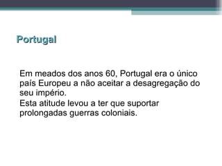 Portugal Em meados dos anos 60, Portugal era o único país Europeu a não aceitar a desagregação do seu império. Esta atitude levou a ter que suportar prolongadas guerras coloniais. 
