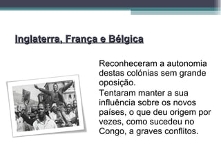 Inglaterra, França e Bélgica Reconheceram a autonomia destas colónias sem grande oposição. Tentaram manter a sua influência sobre os novos países, o que deu origem por vezes, como sucedeu no Congo, a graves conflitos. 