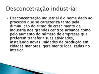  Desconcentração industrial é o nome dado ao
processo que se caracteriza tanto pela
diminuição do ritmo de crescimento da
indústria nos grandes centros urbanos como
pelo aumento do número de empresas que
preferem transferir suas atividades,
instalando novas unidades de produção em
cidades menores, geralmente localizadas no
interior.
 