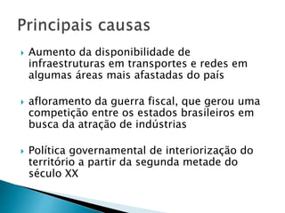  Aumento da disponibilidade de
infraestruturas em transportes e redes em
algumas áreas mais afastadas do país
 afloramento da guerra fiscal, que gerou uma
competição entre os estados brasileiros em
busca da atração de indústrias
 Política governamental de interiorização do
território a partir da segunda metade do
século XX
 