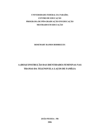 UNIVERSIDADE FEDERAL DA PARAÍBA
CENTRO DE EDUCAÇÃO
PROGRAMA DE PÓS-GRADUAÇÃO EM EDUCAÇÃO
MESTRADO EM EDUCAÇÃO

ROSEMARY RAMOS RODRIGUES

A (DES)CONSTRUÇÃO DAS IDENTIDADES FEMININAS NAS
TRAMAS DA TELENOVELA LAÇOS DE FAMÍLIA

JOÃO PESSOA - PB
2006

 