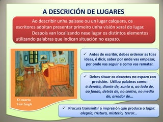 A DESCRICIÓN DE LUGARES
         Ao describir unha paisaxe ou un lugar calquera, os
escritores adoitan presentar primeiro unha visión xeral do lugar.
         Despois van localizando nese lugar os distintos elementos
utilizando palabras que indican situación no espazo.


                                   Antes de escribir, debes ordenar as túas
                                  ideas, é dicir, saber por onde vas empezar,
                                   por onde vas seguir e como vas rematar.


                                    Debes situar os obxectos no espazo con
                                        precisión. Utiliza palabras como:
                                    á dereita, diante de, xunto a, ao lado de,
                                    ao fondo, detrás de, no centro, no medio
                                                 de, arredor de...
O cuarto
Van Gogh
                        Procura transmitir a impresión que produce o lugar:
                                alegría, tristura, misterio, terror...
 