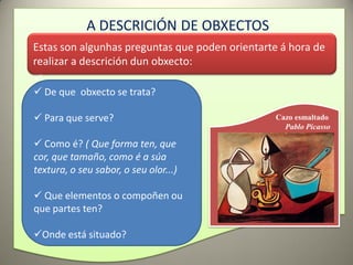 A DESCRICIÓN DE OBXECTOS
Estas son algunhas preguntas que poden orientarte á hora de
realizar a descrición dun obxecto:

 De que obxecto se trata?

 Para que serve?                                Cazo esmaltado
                                                   Pablo Picasso

 Como é? ( Que forma ten, que
cor, que tamaño, como é a súa
textura, o seu sabor, o seu olor...)

 Que elementos o compoñen ou
que partes ten?

Onde está situado?
 
