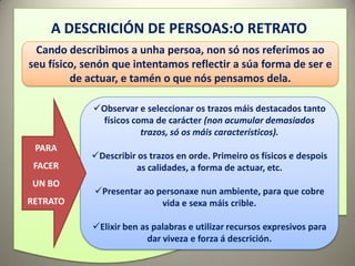 A DESCRICIÓN DE PERSOAS:O RETRATO
 Cando describimos a unha persoa, non só nos referimos ao
seu físico, senón que intentamos reflectir a súa forma de ser e
         de actuar, e tamén o que nós pensamos dela.

             Observar e seleccionar os trazos máis destacados tanto
              físicos coma de carácter (non acumular demasiados
                        trazos, só os máis característicos).
 PARA
             Describir os trazos en orde. Primeiro os físicos e despois
 FACER                 as calidades, a forma de actuar, etc.
UN BO
             Presentar ao personaxe nun ambiente, para que cobre
RETRATO                     vida e sexa máis crible.

             Elixir ben as palabras e utilizar recursos expresivos para
                           dar viveza e forza á descrición.
 