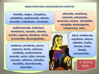 ADXECTIVOS PARA A DESCRICIÓN DO CARÁCTER


   Amable, alegre, simpático,              educado, enxeñoso,
 antipático, apaixonado, atento,           esixente, entusiasta,
atrevido, traballador, atordado…       xeneroso, túzaro, intratable,
                                         estúpido, extravagante,
   malhumorado, malicioso,                  inexpresivo, listo…
 mentireiro, rosmón, valente,
burlón, esperto, fanático, chulo,                 dócil, intelixente,
  presumido, desvergoñado…                        orgulloso, aberto,
                                                   rebelde, risoño,
 medroso, prudente, parvo,                          chorón, triste,
  zopenco, bruto, calmoso,                              tímido,
   confiado, contestatario,                         extravertido...
covarde, serio, culto, sincero,
 sensato, solitario, soñador,
   decidido, desordenado,                                E MOITOS
         divertido …                                       MÁIS…
 