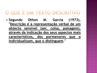 O que é um texto descritivoSegundo Othon M. Garcia (1973), "Descrição é a representação verbal de um objecto sensível (ser, coisa, paisagem), através da indicação dos seus aspectos mais característicos, dos pormenores que o individualizam, que o distinguem." 