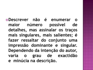 Descrever não é enumerar o maior número possível de detalhes, mas assinalar os traços mais singulares, mais salientes; é fazer ressaltar do conjunto uma impressão dominante e singular. Dependendo da intenção do autor, varia o grau de exactidão e  minúcia na descrição. 
