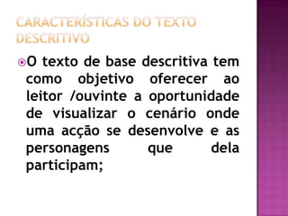 Características do texto descritivoO texto de base descritiva tem como objetivo oferecer ao leitor /ouvinte a oportunidade de visualizar o cenário onde uma acção se desenvolve e as personagens que dela participam;