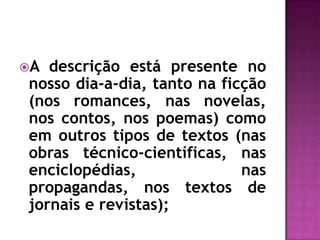 A descrição está presente no nosso dia-a-dia, tanto na ficção (nos romances, nas novelas, nos contos, nos poemas) como em outros tipos de textos (nas obras técnico-científicas, nas enciclopédias, nas propagandas, nos textos de jornais e revistas);