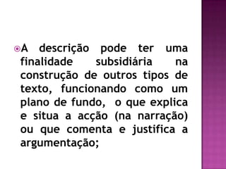 A descrição pode ter uma finalidade subsidiária na construção de outros tipos de texto, funcionando como um plano de fundo,  o que explica e situa a acção (na narração) ou que comenta e justifica a argumentação;