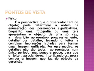 Pontos de vistaFísico 		É a perspectiva que o observador tem do objeto; pode determinar a ordem na enumeração dos pormenores significativos. Enquanto uma fotografia ou uma tela apresentam o objecto de uma só vez, a  descrição apresenta-o progressivamente, detalhe por detalhe, levando o leitor a combinar impressões isoladas para formar uma  imagem unificada. Por esse motivo, os detalhes não são todos  apresentados num único período, mas pouco a pouco, para que o  leitor, associando-os, interligando-os, possa compor a imagem que faz do objecto da descrição. 