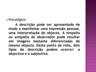 Psicológico		A descrição pode ser apresentada de modo a manifestar uma impressão pessoal, uma interpretação do objecto. A simpatia ou antipatia do observador pode resultar em imagens bastante diferenciadas do mesmo objecto. Deste ponto de vista, dois tipos de descrição podem ocorrer: a objectiva e a subjectiva. 