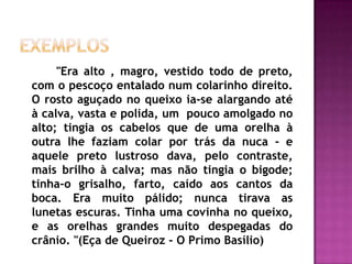 Exemplos 		"Era alto , magro, vestido todo de preto, com o pescoço entalado num colarinho direito. O rosto aguçado no queixo ia-se alargando até à calva, vasta e polida, um  pouco amolgado no alto; tingia os cabelos que de uma orelha à outra lhe faziam colar por trás da nuca - e aquele preto lustroso dava, pelo contraste, mais brilho à calva; mas não tingia o bigode; tinha-o grisalho, farto, caído aos cantos da boca. Era muito pálido; nunca tirava as lunetas escuras. Tinha uma covinha no queixo, e as orelhas grandes muito despegadas do crânio. "(Eça de Queiroz - O Primo Basílio)