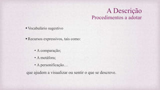 A Descrição
Procedimentos a adotar
Vocabulário sugestivo
Recursos expressivos, tais como:
• A comparação;
• A metáfora;
• A personificação…
que ajudem a visualizar ou sentir o que se descreve.
 
