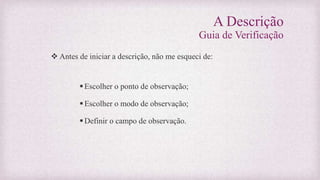A Descrição
Guia de Verificação
 Antes de iniciar a descrição, não me esqueci de:
Escolher o ponto de observação;
Escolher o modo de observação;
Definir o campo de observação.
 