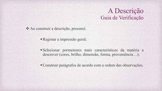 A Descrição
Guia de Verificação
 Ao construir a descrição, procurei:
Registar a impressão geral;
Selecionar pormenores mais característicos da matéria a
descrever (cores, brilho, dimensão, forma, proveniência…);
Construir parágrafos de acordo com a ordem das observações.
 