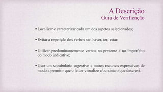 A Descrição
Guia de Verificação
Localizar e caracterizar cada um dos aspetos selecionados;
Evitar a repetição dos verbos ser, haver, ter, estar;
Utilizar predominantemente verbos no presente e no imperfeito
do modo indicativo;
Usar um vocabulário sugestivo e outros recursos expressivos de
modo a permitir que o leitor visualize e/ou sinta o que descrevi.
 