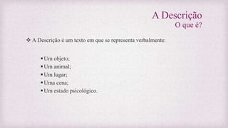 A Descrição
O que é?
 A Descrição é um texto em que se representa verbalmente:
Um objeto;
Um animal;
Um lugar;
Uma cena;
Um estado psicológico.
 