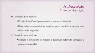 A Descrição
Tipos de Descrição
 Descrição mais objetiva:
Permite identificar rigorosamente o objeto da descrição;
Deve referir características captadas pelos sentidos e revelar uma
observação imparcial.
 Descrição mais subjetiva:
Nomeia e caracteriza os aspetos a descrever, referindo sensações e
emoções suscitadas.
 