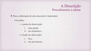 A Descrição
Procedimentos a adotar
 Para a elaboração de uma descrição é importante:
Escolher:
• o ponto de observação:
i. uma janela,
ii. um miradouro…
• o modo de observação:
i. fixo,
ii. em movimento…
 