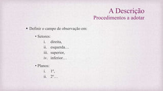 A Descrição
Procedimentos a adotar
 Definir o campo de observação em:
• Setores:
i. direita,
ii. esquerda…
iii. superior,
iv. inferior…
• Planos:
i. 1º,
ii. 2º…
 