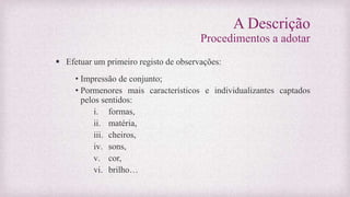 A Descrição
Procedimentos a adotar
 Efetuar um primeiro registo de observações:
• Impressão de conjunto;
• Pormenores mais característicos e individualizantes captados
pelos sentidos:
i. formas,
ii. matéria,
iii. cheiros,
iv. sons,
v. cor,
vi. brilho…
 