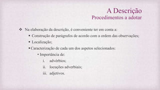 A Descrição
Procedimentos a adotar
 Na elaboração da descrição, é conveniente ter em conta a:
 Construção de parágrafos de acordo com a ordem das observações;
 Localização;
Caracterização de cada um dos aspetos selecionados:
• Importância de:
i. advérbios;
ii. locuções adverbiais;
iii. adjetivos.
 