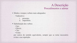 A Descrição
Procedimentos a adotar
 Modos e tempos verbais mais adequados:
• Indicativo:
i. presente;
ii. imperfeito.
 Substituição dos verbos:
• Ser;
• Haver;
• Ter;
• Estar;
por outros de sentido equivalente, sempre que se torne necessário
evitar a sua repetição.
 