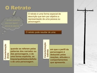 O Retrato
                                 O retrato é uma forma especial de
                                 descrição que tem por objetivo a
  …também podemos
                                 representação de uma pessoa ou
                                 personagem.
  descrever alguém
  através de palavras.


                               O retrato pode resultar de uma:




                                                 Caracterização
Caracterização




                 quando se referem pelas         indireta
                                                                  em que o perfil da
                 palavras dos narrador ou                         personagem é
direta




                 das personagens, e de                            deduzido pelas
                 uma forma explícita, os                          reações, atitudes e
                 traços/qualidades/defeito                        comportamentos
                 s de uma personagem.                             que apresenta.
 