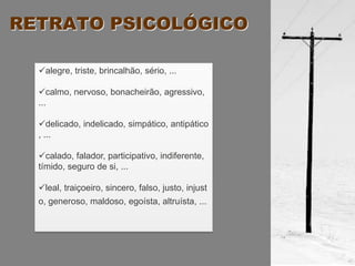 RETRATO PSICOLÓGICO

  alegre, triste, brincalhão, sério, ...

  calmo, nervoso, bonacheirão, agressivo,
  ...

  delicado, indelicado, simpático, antipático
  , ...

  calado, falador, participativo, indiferente,
  tímido, seguro de si, ...

  leal, traiçoeiro, sincero, falso, justo, injust
  o, generoso, maldoso, egoísta, altruísta, ...
 