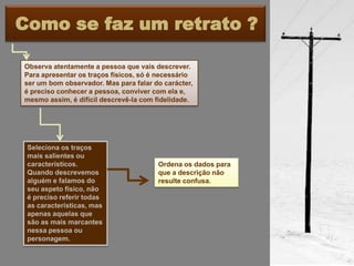 Como se faz um retrato ?

Observa atentamente a pessoa que vais descrever.
Para apresentar os traços físicos, só é necessário
ser um bom observador. Mas para falar do carácter,
é preciso conhecer a pessoa, conviver com ela e,
mesmo assim, é difícil descrevê-la com fidelidade.




 Seleciona os traços
 mais salientes ou
 característicos.                      Ordena os dados para
 Quando descrevemos                    que a descrição não
 alguém e falamos do                   resulte confusa.
 seu aspeto físico, não
 é preciso referir todas
 as características, mas
 apenas aquelas que
 são as mais marcantes
 nessa pessoa ou
 personagem.
 