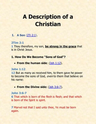 A Description of a
Christian
I. A Son (2Ti 2:1).
2Tim 2:1
1 Thou therefore, my son, be strong in the grace that
is in Christ Jesus.
1. How Do We Become "Sons of God"?
 From the human side: (Joh 1:12).
John 1:12
12 But as many as received him, to them gave he power
to become the sons of God, even to them that believe on
his name:
 From the Divine side: (Joh 3:6-7).
John 3:6-7
6 That which is born of the flesh is flesh; and that which
is born of the Spirit is spirit.
7 Marvel not that I said unto thee, Ye must be born
again.
 