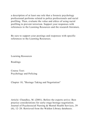 a description of at least one role that a forensic psychology
professional performs related to police professionals and racial
profiling. Then, evaluate the value and ethics of using racial
profiling to prevent terrorism. Support your responses with
references to the Learning Resources and the research literature.
Be sure to support your postings and responses with specific
references to the Learning Resources.
Learning Resources
Readings
Course Text:
Psychology and Policing
Chapter 10, "Hostage Taking and Negotiation"
Article: Chandley, M. (2001). Before the experts arrive: Best
practice considerations for early-stage hostage negotiation.
Journal of Psychosocial Nursing & Mental Health Services, 39
(6), 12–20. Retrieved from the Walden Library databases.
 