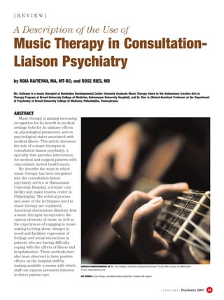 [ J A N U A R Y ] Psychiatry 2007 47
ABSTRACT
Music therapy is gaining increasing
recognition for its benefit in medical
settings both for its salutary effects
on physiological parameters and on
psychological states associated with
medical illness. This article discusses
the role of a music therapist in
consultation-liaison psychiatry, a
specialty that provides intervention
for medical and surgical patients with
concomitant mental health issues.
We describe the ways in which
music therapy has been integrated
into the consultation-liaison
psychiatry service at Hahnemann
University Hospital, a tertiary care
facility and major trauma center in
Philadelphia. The referral process
and some of the techniques used in
music therapy are explained.
Anecdotal observations illustrate how
a music therapist incorporates the
various elements of music as well as
the experiences of engaging in music-
making to bring about changes in
mood and facilitate expression of
feelings and social interactions in
patients who are having difficulty
coping with the effects of illness and
hospitalization. These methods have
also been observed to have positive
effects on the hospital staff by
making available a means with which
staff can express pressures inherent
in direct patient care.
A Description of the Use of
Music Therapy in Consultation-
Liaison Psychiatry
[ R E V I E W ]
by ROIA RAFIEYAN, MA, MT-BC; and ROSE RIES, MD
Ms. Rafieyan is a music therapist at Hunterdon Developmental Center (formerly Graduate Music Therapy intern in the Hahnemann Creative Arts in
Therapy Program at Drexel University College of Medicine, Hahnemann University Hospital); and Dr. Ries is Clinical Assistant Professor at the Department
of Psychiatry at Drexel University College of Medicine, Philadelphia, Pennsylvania.
ADDRESS CORRESPONDENCE TO: Ms. Roia Rafieyan, Hunterdon Developmental Center, PO Box 4003, Clinton, NJ 08809-4003
E-mail: roia@roiamusic.com
KEY WORDS: music therapy, consultation-liaison psychiatry, hospital staff support
 