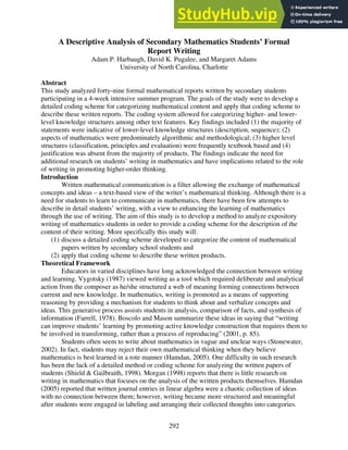 A Descriptive Analysis of Secondary Mathematics Students’ Formal
Report Writing
Adam P. Harbaugh, David K. Pugalee, and Margaret Adams
University of North Carolina, Charlotte
Abstract
This study analyzed forty-nine formal mathematical reports written by secondary students
participating in a 4-week intensive summer program. The goals of the study were to develop a
detailed coding scheme for categorizing mathematical content and apply that coding scheme to
describe these written reports. The coding system allowed for categorizing higher- and lower-
level knowledge structures among other text features. Key findings included (1) the majority of
statements were indicative of lower-level knowledge structures (description, sequence); (2)
aspects of mathematics were predominately algorithmic and methodological; (3) higher level
structures (classification, principles and evaluation) were frequently textbook based and (4)
justification was absent from the majority of products. The findings indicate the need for
additional research on students’ writing in mathematics and have implications related to the role
of writing in promoting higher-order thinking.
Introduction
Written mathematical communication is a filter allowing the exchange of mathematical
concepts and ideas – a text-based view of the writer’s mathematical thinking. Although there is a
need for students to learn to communicate in mathematics, there have been few attempts to
describe in detail students’ writing, with a view to enhancing the learning of mathematics
through the use of writing. The aim of this study is to develop a method to analyze expository
writing of mathematics students in order to provide a coding scheme for the description of the
content of their writing. More specifically this study will:
(1) discuss a detailed coding scheme developed to categorize the content of mathematical
papers written by secondary school students and
(2) apply that coding scheme to describe these written products.
Theoretical Framework
Educators in varied disciplines have long acknowledged the connection between writing
and learning. Vygotsky (1987) viewed writing as a tool which required deliberate and analytical
action from the composer as he/she structured a web of meaning forming connections between
current and new knowledge. In mathematics, writing is promoted as a means of supporting
reasoning by providing a mechanism for students to think about and verbalize concepts and
ideas. This generative process assists students in analysis, comparison of facts, and synthesis of
information (Farrell, 1978). Boscolo and Mason summarize these ideas in saying that “writing
can improve students’ learning by promoting active knowledge construction that requires them to
be involved in transforming, rather than a process of reproducing” (2001, p. 85).
Students often seem to write about mathematics in vague and unclear ways (Stonewater,
2002). In fact, students may reject their own mathematical thinking when they believe
mathematics is best learned in a rote manner (Hamdan, 2005). One difficulty in such research
has been the lack of a detailed method or coding scheme for analyzing the written papers of
students (Shield & Gailbraith, 1998). Morgan (1998) reports that there is little research on
writing in mathematics that focuses on the analysis of the written products themselves. Hamdan
(2005) reported that written journal entries in linear algebra were a chaotic collection of ideas
with no connection between them; however, writing became more structured and meaningful
after students were engaged in labeling and arranging their collected thoughts into categories.
292
 